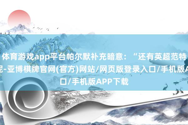 体育游戏app平台帕尔默补充暗意：“还有英超范特西分数呢-亚博棋牌官网(官方)网站/网页版登录入口/手机版APP下载