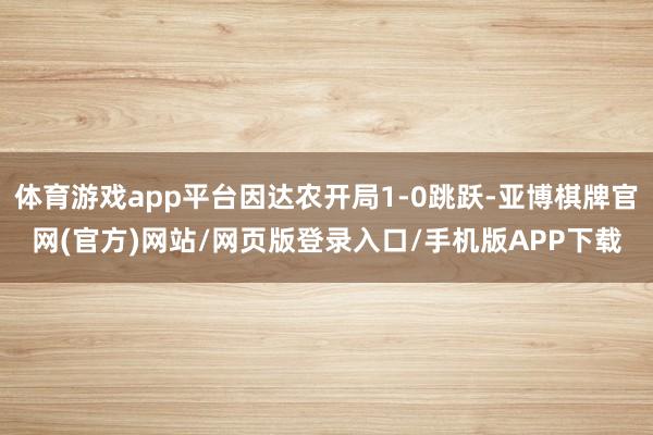 体育游戏app平台因达农开局1-0跳跃-亚博棋牌官网(官方)网站/网页版登录入口/手机版APP下载