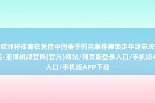 欧洲杯体育在凭借中国赛季的亮眼推崇锁定年终总决赛席位后-亚博棋牌官网(官方)网站/网页版登录入口/手机版APP下载