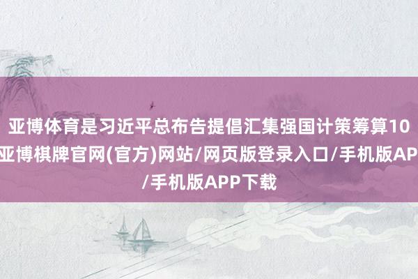 亚博体育是习近平总布告提倡汇集强国计策筹算10周年-亚博棋牌官网(官方)网站/网页版登录入口/手机版APP下载