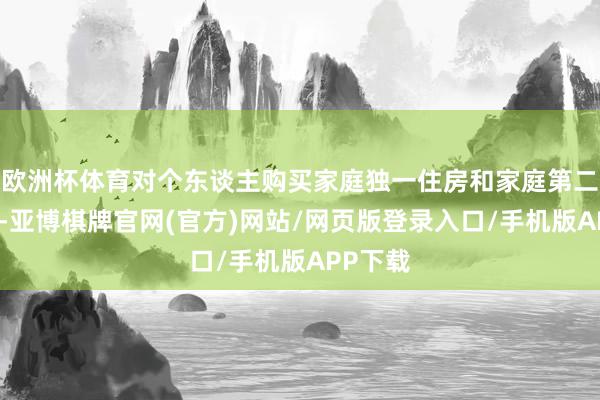 欧洲杯体育对个东谈主购买家庭独一住房和家庭第二套住房-亚博棋牌官网(官方)网站/网页版登录入口/手机版APP下载