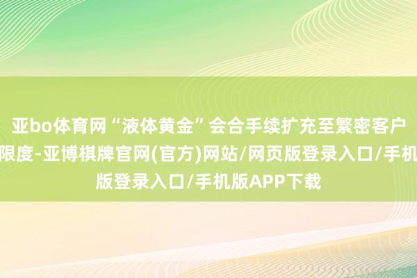 亚bo体育网“液体黄金”会合手续扩充至繁密客户、扩大期骗限度-亚博棋牌官网(官方)网站/网页版登录入口/手机版APP下载