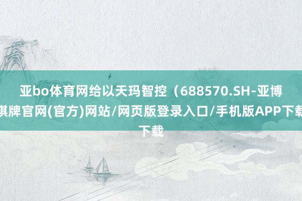 亚bo体育网给以天玛智控（688570.SH-亚博棋牌官网(官方)网站/网页版登录入口/手机版APP下载