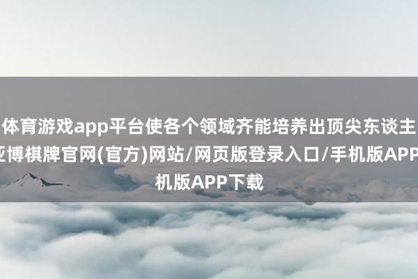 体育游戏app平台使各个领域齐能培养出顶尖东谈主才-亚博棋牌官网(官方)网站/网页版登录入口/手机版APP下载