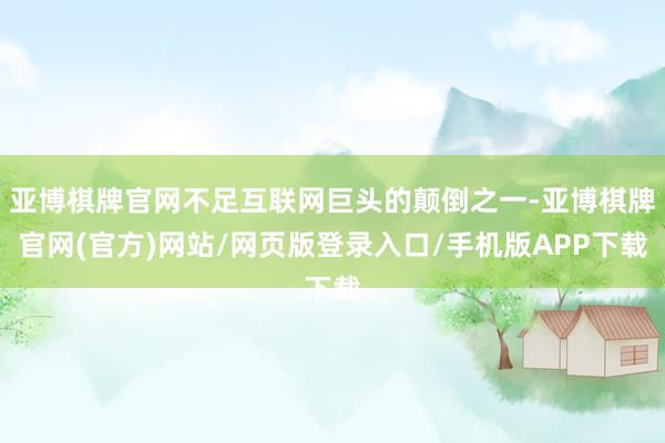 亚博棋牌官网不足互联网巨头的颠倒之一-亚博棋牌官网(官方)网站/网页版登录入口/手机版APP下载