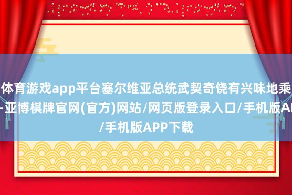 体育游戏app平台塞尔维亚总统武契奇饶有兴味地乘坐高铁-亚博棋牌官网(官方)网站/网页版登录入口/手机版APP下载