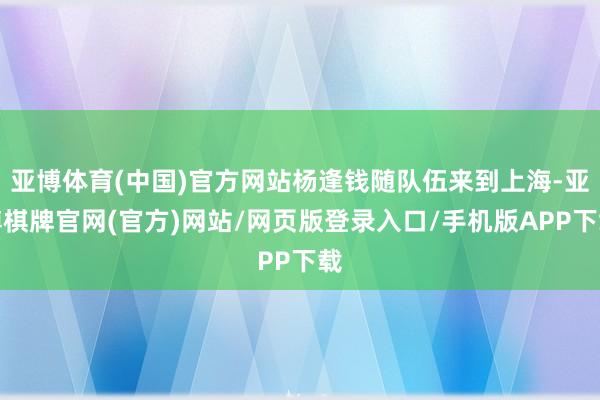 亚博体育(中国)官方网站杨逢钱随队伍来到上海-亚博棋牌官网(官方)网站/网页版登录入口/手机版APP下载