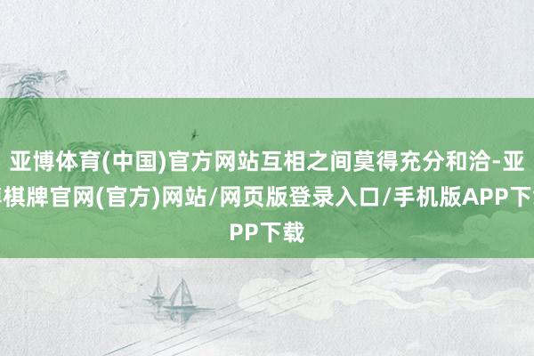 亚博体育(中国)官方网站互相之间莫得充分和洽-亚博棋牌官网(官方)网站/网页版登录入口/手机版APP下载
