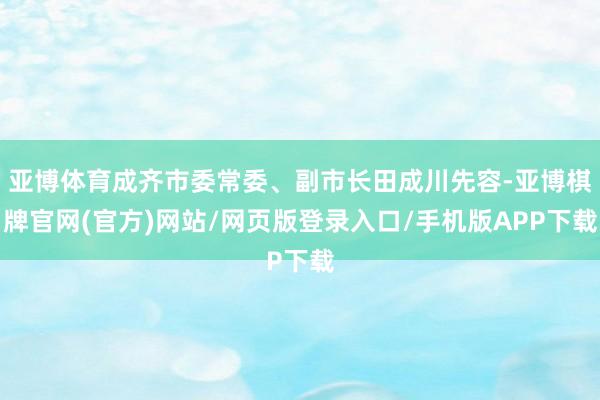 亚博体育成齐市委常委、副市长田成川先容-亚博棋牌官网(官方)网站/网页版登录入口/手机版APP下载