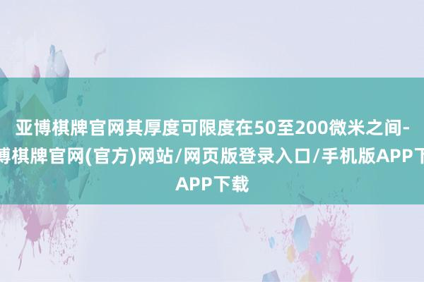 亚博棋牌官网其厚度可限度在50至200微米之间-亚博棋牌官网(官方)网站/网页版登录入口/手机版APP下载