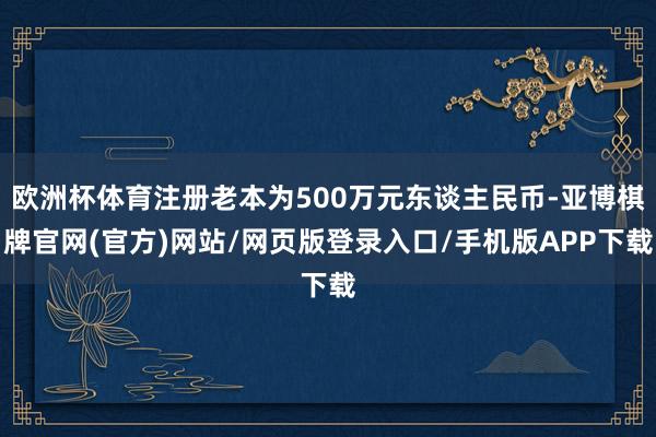欧洲杯体育注册老本为500万元东谈主民币-亚博棋牌官网(官方)网站/网页版登录入口/手机版APP下载