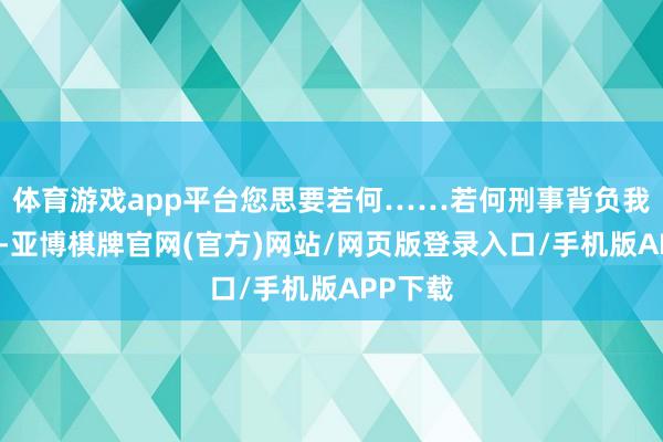 体育游戏app平台您思要若何……若何刑事背负我都不错-亚博棋牌官网(官方)网站/网页版登录入口/手机版APP下载