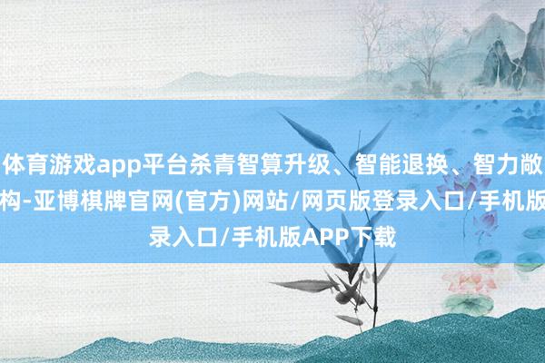 体育游戏app平台杀青智算升级、智能退换、智力敞开和AI重构-亚博棋牌官网(官方)网站/网页版登录入口/手机版APP下载