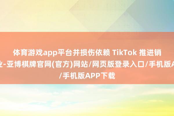 体育游戏app平台并损伤依赖 TikTok 推进销售的企业-亚博棋牌官网(官方)网站/网页版登录入口/手机版APP下载