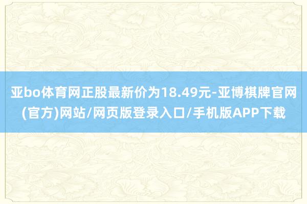 亚bo体育网正股最新价为18.49元-亚博棋牌官网(官方)网站/网页版登录入口/手机版APP下载