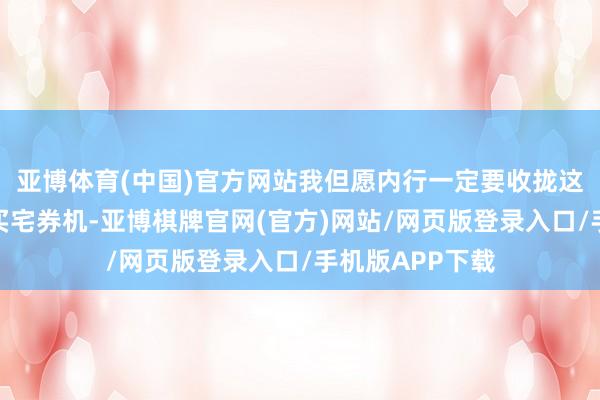 亚博体育(中国)官方网站我但愿内行一定要收拢这么的一次超等买宅券机-亚博棋牌官网(官方)网站/网页版登录入口/手机版APP下载