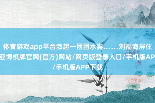 体育游戏app平台激起一团团水雾……刘福海屏住呼吸-亚博棋牌官网(官方)网站/网页版登录入口/手机版APP下载