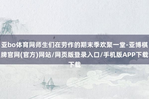 亚bo体育网师生们在劳作的期末季欢聚一堂-亚博棋牌官网(官方)网站/网页版登录入口/手机版APP下载