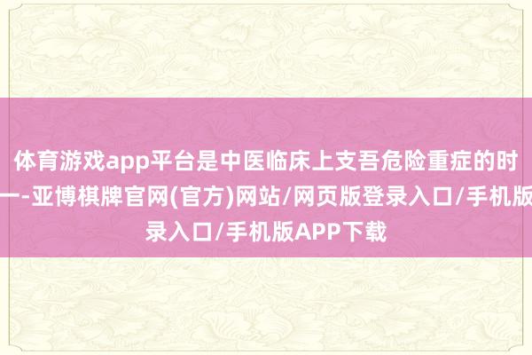 体育游戏app平台是中医临床上支吾危险重症的时弊药物之一-亚博棋牌官网(官方)网站/网页版登录入口/手机版APP下载
