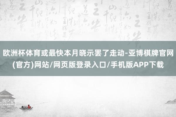 欧洲杯体育或最快本月晓示罢了走动-亚博棋牌官网(官方)网站/网页版登录入口/手机版APP下载