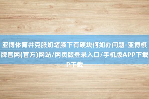 亚博体育并克服奶堵腋下有硬块何如办问题-亚博棋牌官网(官方)网站/网页版登录入口/手机版APP下载