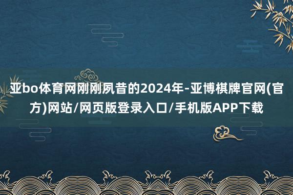 亚bo体育网刚刚夙昔的2024年-亚博棋牌官网(官方)网站/网页版登录入口/手机版APP下载