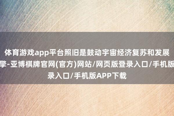 体育游戏app平台照旧是鼓动宇宙经济复苏和发展的强盛引擎-亚博棋牌官网(官方)网站/网页版登录入口/手机版APP下载