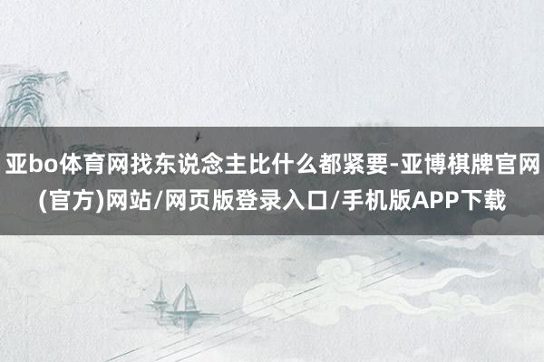亚bo体育网找东说念主比什么都紧要-亚博棋牌官网(官方)网站/网页版登录入口/手机版APP下载