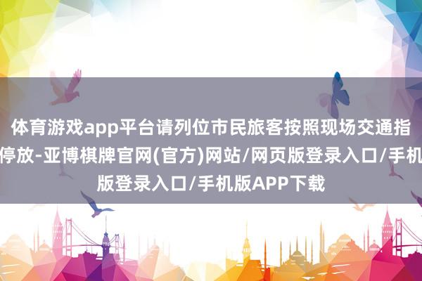 体育游戏app平台请列位市民旅客按照现场交通指令进行车辆停放-亚博棋牌官网(官方)网站/网页版登录入口/手机版APP下载