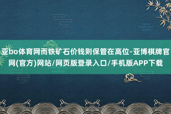 亚bo体育网而铁矿石价钱则保管在高位-亚博棋牌官网(官方)网站/网页版登录入口/手机版APP下载