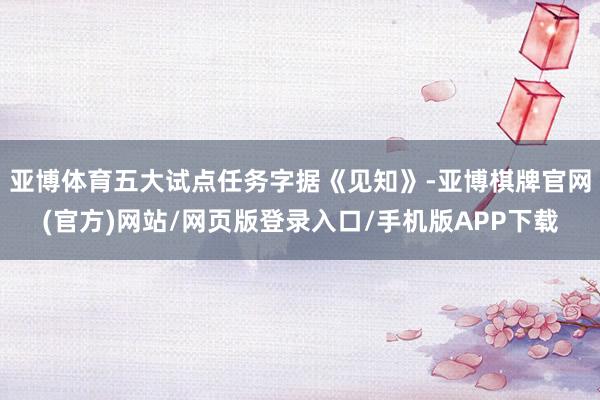 亚博体育五大试点任务字据《见知》-亚博棋牌官网(官方)网站/网页版登录入口/手机版APP下载