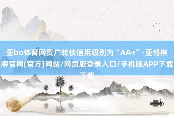 亚bo体育网贵广转债信用级别为“AA+”-亚博棋牌官网(官方)网站/网页版登录入口/手机版APP下载