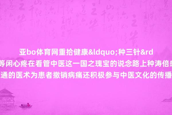 亚bo体育网重拾健康&ldquo;种三针&rdquo;也因此受到患者的等闲心疼在看管中医这一国之瑰宝的说念路上种涛倍感红运与幸福他不仅用深通的医术为患者撤销病痛还积极参与中医文化的传播与引申他但愿通过我方的死力让更多东说念主了解中医、信任中医让中医在新时期通达出愈加详确的后光    -亚博棋牌官网(官方)网站/网页版登录入口/手机版APP下载