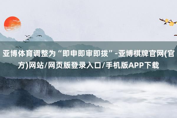 亚博体育调整为“即申即审即拨”-亚博棋牌官网(官方)网站/网页版登录入口/手机版APP下载