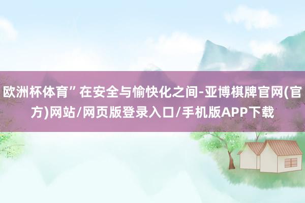 欧洲杯体育”在安全与愉快化之间-亚博棋牌官网(官方)网站/网页版登录入口/手机版APP下载