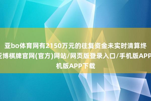 亚bo体育网有2150万元的往复资金未实时清算终了-亚博棋牌官网(官方)网站/网页版登录入口/手机版APP下载