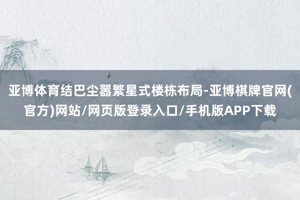 亚博体育结巴尘嚣繁星式楼栋布局-亚博棋牌官网(官方)网站/网页版登录入口/手机版APP下载