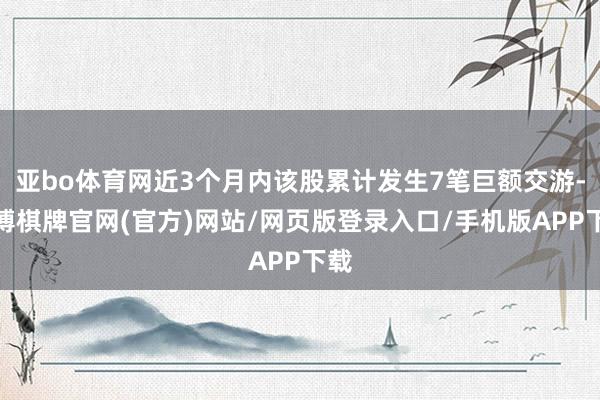 亚bo体育网近3个月内该股累计发生7笔巨额交游-亚博棋牌官网(官方)网站/网页版登录入口/手机版APP下载