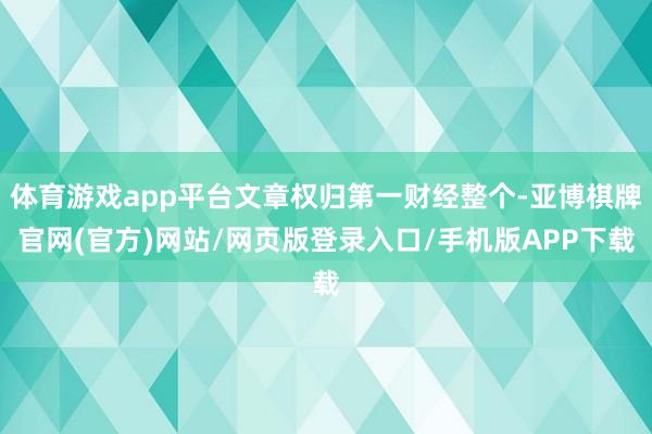 体育游戏app平台文章权归第一财经整个-亚博棋牌官网(官方)网站/网页版登录入口/手机版APP下载