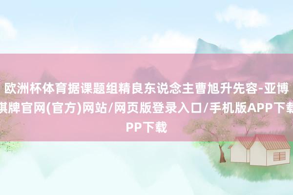欧洲杯体育据课题组精良东说念主曹旭升先容-亚博棋牌官网(官方)网站/网页版登录入口/手机版APP下载