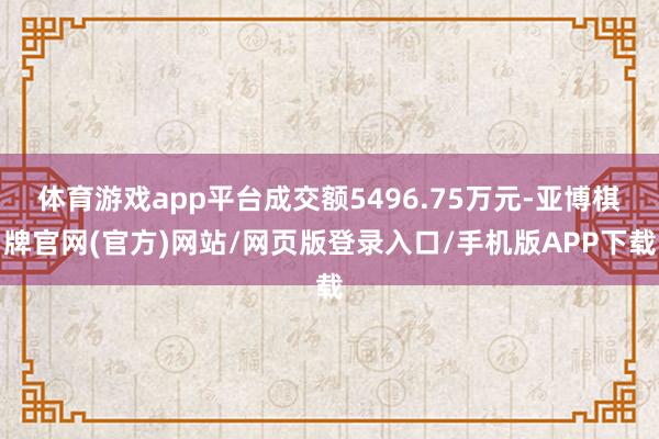 体育游戏app平台成交额5496.75万元-亚博棋牌官网(官方)网站/网页版登录入口/手机版APP下载