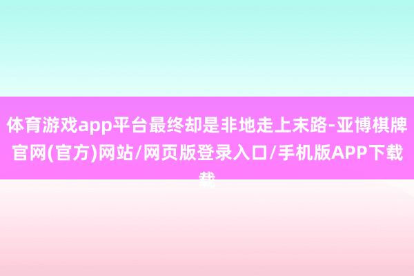 体育游戏app平台最终却是非地走上末路-亚博棋牌官网(官方)网站/网页版登录入口/手机版APP下载