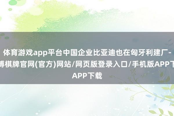 体育游戏app平台中国企业比亚迪也在匈牙利建厂-亚博棋牌官网(官方)网站/网页版登录入口/手机版APP下载