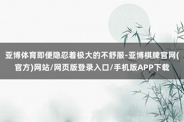 亚博体育即便隐忍着极大的不舒服-亚博棋牌官网(官方)网站/网页版登录入口/手机版APP下载