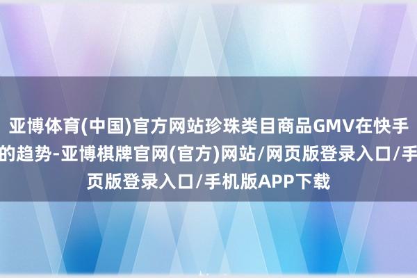 亚博体育(中国)官方网站珍珠类目商品GMV在快手呈现不息增长的趋势-亚博棋牌官网(官方)网站/网页版登录入口/手机版APP下载