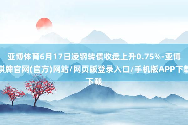 亚博体育6月17日凌钢转债收盘上升0.75%-亚博棋牌官网(官方)网站/网页版登录入口/手机版APP下载
