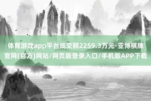 体育游戏app平台成交额2259.3万元-亚博棋牌官网(官方)网站/网页版登录入口/手机版APP下载