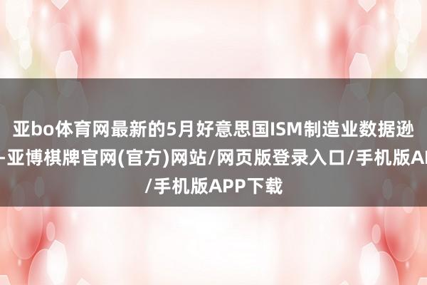 亚bo体育网最新的5月好意思国ISM制造业数据逊于预期-亚博棋牌官网(官方)网站/网页版登录入口/手机版APP下载
