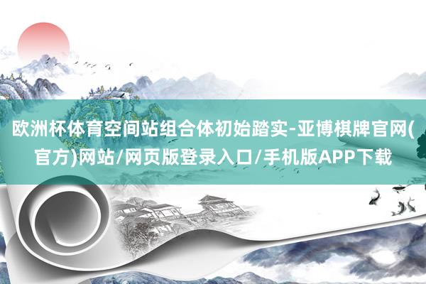 欧洲杯体育空间站组合体初始踏实-亚博棋牌官网(官方)网站/网页版登录入口/手机版APP下载
