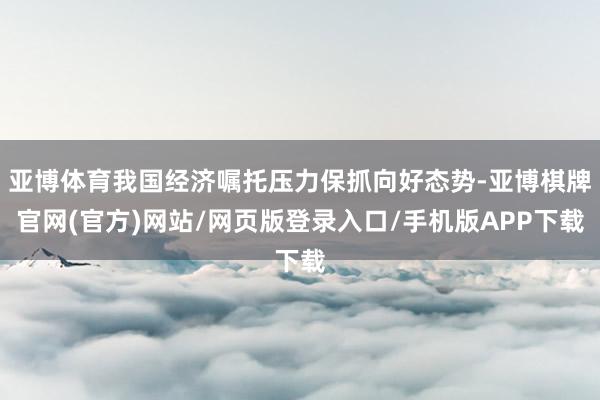 亚博体育我国经济嘱托压力保抓向好态势-亚博棋牌官网(官方)网站/网页版登录入口/手机版APP下载